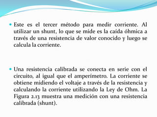  Este es el tercer método para medir corriente. Al
 utilizar un shunt, lo que se mide es la caída óhmica a
 través de una resistencia de valor conocido y luego se
 calcula la corriente.



 Una resistencia calibrada se conecta en serie con el
 circuito, al igual que el amperímetro. La corriente se
 obtiene midiendo el voltaje a través de la resistencia y
 calculando la corriente utilizando la Ley de Ohm. La
 Figura 2.13 muestra una medición con una resistencia
 calibrada (shunt).
 