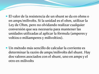  El valor de la resistencia de un shunt se da en ohms o
 en amps/milivolts. Si la unidad es el ohm, utilizar la
 Ley de Ohm, pero no olvidando realizar cualquier
 conversión que sea necesaria para mantener las
 unidades utilizadas al aplicar la fórmula (amperes y
 voltios o miliamperes y milivoltios).

 Un método más sencillo de calcular la corriente es
 determinar la razón de amps/milivolts del shunt. Hay
 dos valores asociados con el shunt, uno en amps y el
 otro en milivolts
 