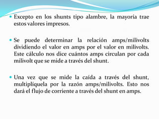  Excepto en los shunts tipo alambre, la mayoría trae
 estos valores impresos.

 Se puede determinar la relación amps/milivolts
 dividiendo el valor en amps por el valor en milivolts.
 Este cálculo nos dice cuántos amps circulan por cada
 milivolt que se mide a través del shunt.

 Una vez que se mide la caída a través del shunt,
 multiplíquela por la razón amps/milivolts. Esto nos
 dará el flujo de corriente a través del shunt en amps.
 
