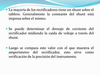  La mayoría de los rectificadores tiene un shunt sobre el
 tablero. Generalmente la constante del shunt está
 impresa sobre el mismo.

 Se puede determinar el drenaje de corriente del
 rectificador midiendo la caída de voltaje a través del
 shunt.

 Luego se compara este valor con el que muestra el
 amperímetro del rectificador, esto sirve           como
 verificación de la precisión del instrumento.
 
