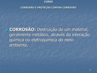 10
CURSO
CORROSÃO E PROTEÇÃO CONTRA CORROSÃO
 CORROSÃO: Destruição de um material,
geralmente metálico, através da interação
química ou eletroquímica do meio
ambiente.
 