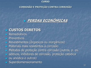 12
CURSO
CORROSÃO E PROTEÇÃO CONTRA CORROSÃO
 PERDAS ECONÔMICAS
 CUSTOS DIRETOS
 Remediativos
 Preventivos
 Revestimentos (ôrganicos ou inorgânicos)
 Materiais mais resistentes à corrosão
 Métodos de proteção contra corrosão (outros, p. ex.
 aditivos, inibidores de corrosão, proteção catódica
 ou anódica e outros)
 Superdiomensionamento
 