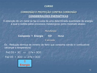 15
CURSO
CORROSÃO E PROTEÇÃO CONTRA CORROSÃO
CONSIDERAÇÕES ENERGÉTICAS
A obtenção de um metal se faz à custa de uma determinada quantidade de energia,
a qual é cedida pelos processos metalúrgicos como mostrado abaixo:
Metalurgia
Composto + Energia  Metal
Corrosão
Ex.: Redução térmica de minério de ferro que consome carvão e combustível
(alcançar a temperatura)
Fe2 O3 + 3C  2 Fe + 3CO
Fe2 O3 + 3CO  2 Fe + 3CO

Energia
 