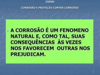 2
CURSO
CORROSÃO E PROTEÇÃO CONTRA CORROSÃO
 A CORROSÃO É UM FENOMENO
NATURAL E, COMO TAL, SUAS
CONSEQUÊNCIAS ÀS VEZES
NOS FAVORECEM OUTRAS NOS
PREJUDICAM.
 