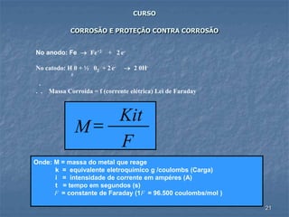 21
CURSO
CORROSÃO E PROTEÇÃO CONTRA CORROSÃO
No anodo: Fe  Fe+2 + 2 e-
No catodo: H 0 + ½ 02 + 2 e-  2 0H-
²
.
. . Massa Corroída = f (corrente elétrica) Lei de Faraday
Onde: M = massa do metal que reage
k = equivalente eletroquímico g /coulombs (Carga)
i = intensidade de corrente em ampéres (A)
t = tempo em segundos (s)
F = constante de Faraday (1F = 96.500 coulombs/mol )
F
Kit
M =
 