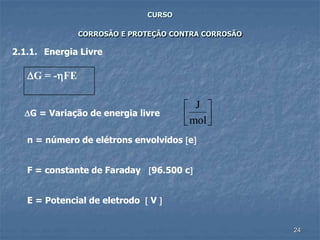 24
CURSO
CORROSÃO E PROTEÇÃO CONTRA CORROSÃO
2.1.1. Energia Livre
G = -FE
G = Variação de energia livre
J
mol




n = número de elétrons envolvidos e
F = constante de Faraday 96.500 c
E = Potencial de eletrodo  V 
 