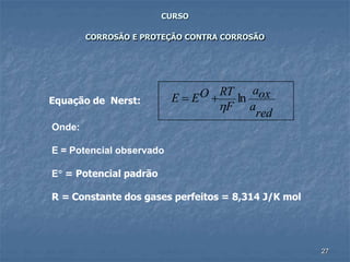 27
CURSO
CORROSÃO E PROTEÇÃO CONTRA CORROSÃO
Equação de Nerst:
red
a
oxa
F
RTOEE ln

+=
Onde:
E = Potencial observado
E = Potencial padrão
R = Constante dos gases perfeitos = 8,314 J/K mol
 