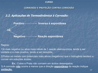 29
CURSO
CORROSÃO E PROTEÇÃO CONTRA CORROSÃO
2.2. Aplicações de Termodinâmica à Corrosão:
Positivo Inversa é espontânea
G
Negativo Reação espontânea
Regras:
1)A mais negativa ou ativa meia célula de 1 reação eletroquímica, tende a ser
oxidada e a mais positiva, tende a ser reduzida;
2)Todos os metais com potenciais mais ativos (negativos) que o hidrogênio tendem a
corroer em soluções ácidas;
Ex.: Cobre e Prata não corroem em ácidos desarejados;
3) A corrosão não ocorre a menos que a direção espontânea da reação indique
oxidação.
 