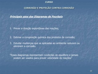 30
CURSO
CORROSÃO E PROTEÇÃO CONTRA CORROSÃO
Principais usos dos Diagramas de Pourbaix
1. Prever a direção expontânea das reações;
2. Estimar a composição química dos produtos de corrosão;
3. Estudar mudanças que se aplicadas ao ambiente reduzem ou
eliminam a corrosão.
“Esses diagramas representam condições de equilíbrio e jamais
podem ser usados para prever velocidade de reações”
 