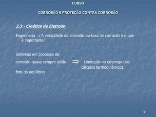 31
CURSO
CORROSÃO E PROTEÇÃO CONTRA CORROSÃO
2.3 - Cinética de Eletrodo
Engenharia  A velocidade da corrosão ou taxa de corrosão é o que
é importante!
Sistemas em processo de
corrosão quase sempre estão  Limitação no emprego dos
cálculos termodinâmicos
fora de equilíbrio
 