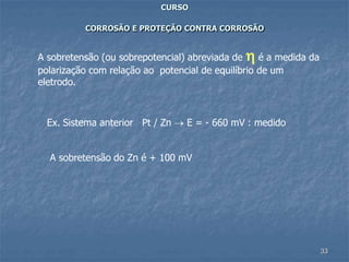 33
CURSO
CORROSÃO E PROTEÇÃO CONTRA CORROSÃO
A sobretensão (ou sobrepotencial) abreviada de  é a medida da
polarização com relação ao potencial de equilíbrio de um
eletrodo.
Ex. Sistema anterior Pt / Zn  E = - 660 mV : medido
A sobretensão do Zn é + 100 mV
 