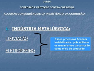 4
CURSO
CORROSÃO E PROTEÇÃO CONTRA CORROSÃO
1. INDÚSTRIA METALÚRGICA:
LIXIVIAÇÃO
ELETROREFINO
ALGUMAS CONSEQUÊNCIAS DA INEXISTÊNCIA DA CORROSÃO:
Esses processos ficariam
inviabilizados, pois utilizam
os mecanismos da corrosão
como meio de produção
 