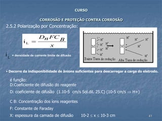 41
CURSO
CORROSÃO E PROTEÇÃO CONTRA CORROSÃO
2.5.2 Polarização por Concentração:
• Decorre da indisponibilidade de ânions suficientes para descarregar a carga do eletrodo.
x
BFCnD
=Li
iL
= densidade de corrente limite de difusão
é função:
D:Coeficiente de difusão do reagente
D: coeficiente de difusão (1.10-5 cm/s Sol.dil. 25.C) (10-5 cm/s  H+)
C B: Concentração dos íons reagentes
F: Constante de Faraday
X: espessura da camada de difusão 10-2  x  10-3 cm
 