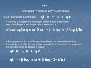 42
CURSO
CORROSÃO E PROTEÇÃO CONTRA CORROSÃO
2.5.3 Polarização Combinada: t =  a +  c
• Durante o processo de dissolução anódica a polarização por
concentração pode ser desprezada e assim temos:
dissolução  c  0  t = a =  log i/io
• Para processos de redução a polarização por concentração se torna
importante a medida em que a taxa de redução se aproxima da densidade
de corrente limite de difusão e temos :
t =  a +  c
t = -  log i/io +  log( 1- i/iL)
 