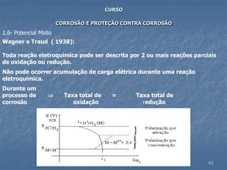 43
CURSO
CORROSÃO E PROTEÇÃO CONTRA CORROSÃO
Wagner e Traud ( 1938):
Toda reação eletroquímica pode ser descrita por 2 ou mais reações parciais
de oxidação ou redução.
Não pode ocorrer acumulação de carga elétrica durante uma reação
eletroquímica.
Durante um
processo de  Taxa total de = Taxa total de
corrosão oxidação redução
2.6- Potencial Misto
 