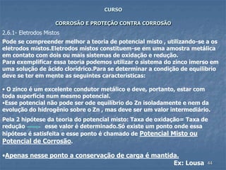 44
CURSO
CORROSÃO E PROTEÇÃO CONTRA CORROSÃO
Pode se compreender melhor a teoria de potencial misto , utilizando-se a os
eletrodos mistos.Eletrodos mistos constituem-se em uma amostra metálica
em contato com dois ou mais sistemas de oxidação e redução.
Para exemplificar essa teoria podemos utilizar o sistema do zinco imerso em
uma solução de ácido clorídrico.Para se determinar a condição de equilibrio
deve se ter em mente as seguintes características:
• O zinco é um excelente condutor metálico e deve, portanto, estar com
toda superfície num mesmo potencial.
•Esse potencial não pode ser ode equilíbrio do Zn isoladamente e nem da
evolução do hidrogênio sobre o Zn , mas deve ser um valor intermediário.
Pela 2 hipótese da teoria do potencial misto: Taxa de oxidação= Taxa de
redução esse valor é determinado.Só existe um ponto onde essa
hipótese é satisfeita e esse ponto é chamado de Potencial Misto ou
Potencial de Corrosão.
•Apenas nesse ponto a conservação de carga é mantida.
Ex: Lousa
2.6.1- Eletrodos Mistos
 