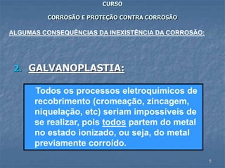 5
CURSO
CORROSÃO E PROTEÇÃO CONTRA CORROSÃO
2. GALVANOPLASTIA:
ALGUMAS CONSEQUÊNCIAS DA INEXISTÊNCIA DA CORROSÃO:
Todos os processos eletroquímicos de
recobrimento (cromeação, zincagem,
niquelação, etc) seriam impossíveis de
se realizar, pois todos partem do metal
no estado ionizado, ou seja, do metal
previamente corroído.
 