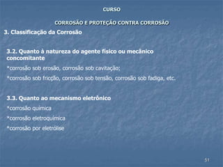 51
CURSO
CORROSÃO E PROTEÇÃO CONTRA CORROSÃO
3. Classificação da Corrosão
3.2. Quanto à natureza do agente físico ou mecânico
concomitante
*corrosão sob erosão, corrosão sob cavitação;
*corrosão sob fricção, corrosão sob tensão, corrosão sob fadiga, etc.
3.3. Quanto ao mecanismo eletrônico
*corrosão química
*corrosão eletroquímica
*corrosão por eletrólise
 