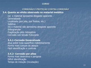 53
CURSO
CORROSÃO E PROTEÇÃO CONTRA CORROSÃO
3.4. Quanto ao efeito observado no material metálico
(a) o material apresenta desgaste aparente
Generalizada
Localizada (por pite, por frestas, etc.)
Seletiva
(b) o material não apresenta desgaste aparente
Intergranular
Fragilização pelo hidrogênio
Corrosão sob tensão fraturante
3.4.1-Corrosão Generalizada
atua sobre toda superfície indistintamente
Forma mais comum de ataque
Fácil identificação e controle
3.4.2- Corrosão por pites
Forma mais destrutiva e perigosa
Difícil identificação
Tempo de indução (incubação)
 