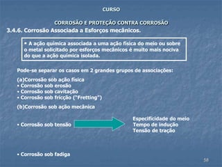 58
CURSO
CORROSÃO E PROTEÇÃO CONTRA CORROSÃO
3.4.6. Corrosão Associada a Esforços mecânicos.
• A ação química associada a uma ação física do meio ou sobre
o metal solicitado por esforços mecânicos é muito mais nociva
do que a ação química isolada.
Pode-se separar os casos em 2 grandes grupos de associações:
(a)Corrosão sob ação física
• Corrosão sob erosão
• Corrosão sob cavitação
• Corrosão sob fricção (“Fretting”)
(b)Corrosão sob ação mecânica
Especificidade do meio
• Corrosão sob tensão Tempo de indução
Tensão de tração
• Corrosão sob fadiga
 