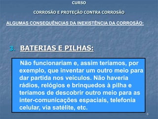6
CURSO
CORROSÃO E PROTEÇÃO CONTRA CORROSÃO
3. BATERIAS E PILHAS:
ALGUMAS CONSEQUÊNCIAS DA INEXISTÊNCIA DA CORROSÃO:
Não funcionariam e, assim teríamos, por
exemplo, que inventar um outro meio para
dar partida nos veículos. Não haveria
rádios, relógios e brinquedos à pilha e
teríamos de descobrir outro meio para as
inter-comunicações espaciais, telefonia
celular, via satélite, etc.
 