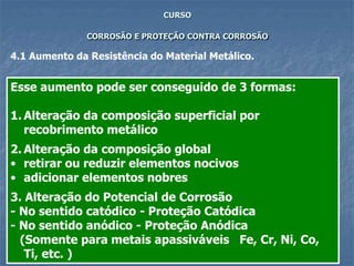 60
CURSO
CORROSÃO E PROTEÇÃO CONTRA CORROSÃO
4.1 Aumento da Resistência do Material Metálico.
Esse aumento pode ser conseguido de 3 formas:
1. Alteração da composição superficial por
recobrimento metálico
2. Alteração da composição global
• retirar ou reduzir elementos nocivos
• adicionar elementos nobres
3. Alteração do Potencial de Corrosão
- No sentido catódico - Proteção Catódica
- No sentido anódico - Proteção Anódica
(Somente para metais apassiváveis Fe, Cr, Ni, Co,
Ti, etc. )
 