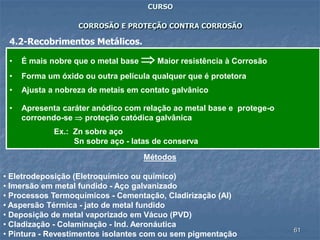 61
CURSO
CORROSÃO E PROTEÇÃO CONTRA CORROSÃO
4.2-Recobrimentos Metálicos.
• É mais nobre que o metal base  Maior resistência à Corrosão
• Forma um óxido ou outra película qualquer que é protetora
• Ajusta a nobreza de metais em contato galvânico
• Apresenta caráter anódico com relação ao metal base e protege-o
corroendo-se  proteção catódica galvânica
Ex.: Zn sobre aço
Sn sobre aço - latas de conserva
Métodos
• Eletrodeposição (Eletroquímico ou químico)
• Imersão em metal fundido - Aço galvanizado
• Processos Termoquímicos - Cementação, Cladirização (Al)
• Aspersão Térmica - jato de metal fundido
• Deposição de metal vaporizado em Vácuo (PVD)
• Cladização - Colaminação - Ind. Aeronáutica
• Pintura - Revestimentos isolantes com ou sem pigmentação
 