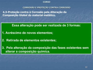 62
CURSO
CORROSÃO E PROTEÇÃO CONTRA CORROSÃO
4.3-Proteção contra à Corrosão pela Alteração da
Composição Global do material metálico.
Essa alteração pode ser realizada de 3 formas:
1. Acréscimo de novos elementos;
2. Retirada de elementos existentes;
3. Pela alteração da composição das fases existentes sem
alterar a composição química.
 