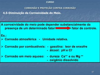 67
CURSO
CORROSÃO E PROTEÇÃO CONTRA CORROSÃO
4.5-Diminuição da Corrosividade do Meio.
A corrosividade do meio pode depender substancialmente da
presença de um determinado fator fator de controle.
Ex.:
 Corrosão atmosférica - Umidade relativa.
 Corrosão por combustíveis: - gasolina: teor de enxofre
- álcool: pH e Cl-
 Corrosão em meio aquoso: - dureza Ca++ e ou Mg ++
- oxigênio dissolvido
 