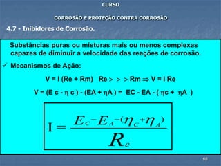 68
CURSO
CORROSÃO E PROTEÇÃO CONTRA CORROSÃO
4.7 - Inibidores de Corrosão.
Substâncias puras ou misturas mais ou menos complexas
capazes de diminuir a velocidade das reações de corrosão.
 Mecanismos de Ação:
V = I (Re + Rm) Re    Rm  V = I Re
V = (E c -  c ) - (EA + A ) = EC - EA - ( c + A )
Re
ACAC EE )(
=I
 +--
 