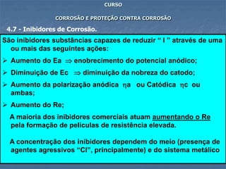 69
CURSO
CORROSÃO E PROTEÇÃO CONTRA CORROSÃO
4.7 - Inibidores de Corrosão.
São inibidores substâncias capazes de reduzir “ I ” através de uma
ou mais das seguintes ações:
 Aumento do Ea  enobrecimento do potencial anódico;
 Diminuição de Ec  diminuição da nobreza do catodo;
 Aumento da polarização anódica a ou Catódica c ou
ambas;
 Aumento do Re;
A maioria dos inibidores comerciais atuam aumentando o Re
pela formação de películas de resistência elevada.
A concentração dos inibidores dependem do meio (presença de
agentes agressivos “Cl”, principalmente) e do sistema metálico
 