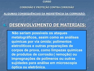 7
CURSO
CORROSÃO E PROTEÇÃO CONTRA CORROSÃO
4. DESENVOLVIMENTO DE MATERIAIS:
ALGUMAS CONSEQUÊNCIAS DA INEXISTÊNCIA DA CORROSÃO:
Não seriam possíveis os ataques
metalográficos, assim como as análises
químicas por via úmida; polimentos
eletrolíticos e outras preparações de
corpos de prova, como limpezas químicas
de produtos de corrosão ( remoção) ou
impregnações de polímeros ou outras
sujidades para análise em microscopia
óptica ou eletrônica.
 