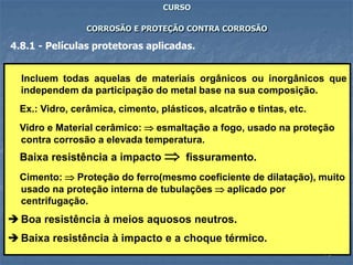 73
CURSO
CORROSÃO E PROTEÇÃO CONTRA CORROSÃO
4.8.1 - Películas protetoras aplicadas.
Incluem todas aquelas de materiais orgânicos ou inorgânicos que
independem da participação do metal base na sua composição.
Ex.: Vidro, cerâmica, cimento, plásticos, alcatrão e tintas, etc.
Vidro e Material cerâmico:  esmaltação a fogo, usado na proteção
contra corrosão a elevada temperatura.
Baixa resistência a impacto  fissuramento.
Cimento:  Proteção do ferro(mesmo coeficiente de dilatação), muito
usado na proteção interna de tubulações  aplicado por
centrifugação.
 Boa resistência à meios aquosos neutros.
 Baixa resistência à impacto e a choque térmico.
 