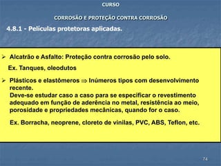74
CURSO
CORROSÃO E PROTEÇÃO CONTRA CORROSÃO
4.8.1 - Películas protetoras aplicadas.
 Alcatrão e Asfalto: Proteção contra corrosão pelo solo.
Ex. Tanques, oleodutos
 Plásticos e elastômeros  Inúmeros tipos com desenvolvimento
recente.
Deve-se estudar caso a caso para se especificar o revestimento
adequado em função de aderência no metal, resistência ao meio,
porosidade e propriedades mecânicas, quando for o caso.
Ex. Borracha, neoprene, cloreto de vinilas, PVC, ABS, Teflon, etc.
 