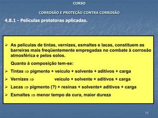 75
CURSO
CORROSÃO E PROTEÇÃO CONTRA CORROSÃO
4.8.1 - Películas protetoras aplicadas.
 As películas de tintas, vernizes, esmaltes e lacas, constituem as
barreiras mais freqüentemente empregadas no combate à corrosão
atmosférica e pelos solos.
Quanto à composição tem-se:
 Tintas  pigmento + veículo + solvente + aditivos + carga
 Vernizes  veículo + solvente + aditivos + carga
 Lacas  pigmento (?) + resinas + solvente+ aditivos + carga
 Esmaltes  menor tempo de cura, maior dureza
 