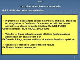 76
CURSO
CORROSÃO E PROTEÇÃO CONTRA CORROSÃO
4.8.1 - Películas protetoras aplicadas.
 Pigmentos  Substâncias sólidas naturais ou artificiais, orgânicas
ou inorgânicas  Conferem côr e tornam as películas menos
permeáveis e alguns tem ação inibidora (ZnCrO4, Pb3O4)
Outros exemplos: TiO2, PbCO3, ZnO, Fe2O3
 Veículos  Óleos naturais, resinas plásticas ( polímeros) que
polimerizam em contato com o ar.
Ex:Óleo de linhaça, resinas acrílicas, alquídicas, fenólicas, epóxi, etc.
 Solventes  Reduzir a viscosidade do veículo
Ex Álcoois, ésteres, cetonas,etc.
 