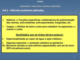 77
CURSO
CORROSÃO E PROTEÇÃO CONTRA CORROSÃO
4.8.1 - Películas protetoras aplicadas.
 Aditivos  Funções específicas: catalisadores de polimerização
das resinas, anti-oxidantes, anti-espumantes, fungicidas, etc.
 Cargas  Sólidos de baixo custo para substituir os pigmentos 
reduzir o custo.
Qualidades que as tintas devem possuir:
I. Impermeabilidade ao vapor de água e ação inibidora
I. Algumas especiais  proteção catódica ou galvânica
Ex. Borracha clorada ou poli-estireno pigmentadas com pó de zinco
(95% da película seca).
 