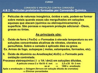 78
CURSO
CORROSÃO E PROTEÇÃO CONTRA CORROSÃO
4.8.2 - Películas protetoras formadas por Conversão Química.
 Películas de natureza inorgânica, óxidos e sais, podem-se formar
sobre metais quando esses são mergulhados em soluções
aquosas que atacam (química ou eletroquímicamente) a
superfície. São porosas e requerem proteção adicional - Óleos,
graxas ou tintas.
As principais são:
I. Óxido de ferro ( Fe3O4)  Formadas à elevada temperatura ou em
soluções concentradas alcalinas de nitratos, cloratos ou
persulfatos. Sobre a camada é aplicado óleo ou graxa.
Ex. Armas de fogo, autopeças ( molas, estampados, formados, etc).
II. Óxido de Alumínio ou Anodização( Al2O3)  Formado pela
oxidação controlada.
Processo eletroquímico ( i  1A / dm2) em soluções diluídas.
A película cresce 2 a 10x10- 6 mm  2,5 a 25 10- 3 mm
ao ar  1000 x anodizado
Após a anodização  Selagem (fervura em solução diluída de cromatos)
 Eliminar porosidades
 