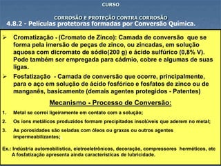 79
CURSO
CORROSÃO E PROTEÇÃO CONTRA CORROSÃO
4.8.2 - Películas protetoras formadas por Conversão Química.
 Cromatização - (Cromato de Zinco): Camada de conversão que se
forma pela imersão de peças de zinco, ou zincadas, em solução
aquosa com dicromato de sódio(200 g) e ácido sulfúrico (0,8% V).
Pode também ser empregada para cádmio, cobre e algumas de suas
ligas.
 Fosfatização - Camada de conversão que ocorre, principalmente,
para o aço em solução de ácido fosfórico e fosfatos de zinco ou de
manganês, basicamente (demais agentes protegidos - Patentes)
Mecanismo - Processo de Conversão:
1. Metal se corroi ligeiramente em contato com a solução;
2. Os íons metálicos produzidos formam precipitados insolúveis que aderem no metal;
3. As porosidades são seladas com óleos ou graxas ou outros agentes
impermeabilizantes;;
Ex.: Indústria automobilística, eletroeletrônicos, decoração, compressores herméticos, etc
A fosfatização apresenta ainda características de lubricidade.
 