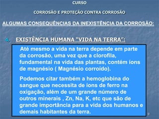 9
CURSO
CORROSÃO E PROTEÇÃO CONTRA CORROSÃO
4. EXISTÊNCIA HUMANA “VIDA NA TERRA”:
ALGUMAS CONSEQUÊNCIAS DA INEXISTÊNCIA DA CORROSÃO:
Até mesmo a vida na terra depende em parte
da corrosão, uma vez que a clorofila,
fundamental na vida das plantas, contém íons
de magnésio ( Magnésio corroído).
Podemos citar também a hemoglobina do
sangue que necessita de íons de ferro na
oxigação, além de um grande número de
outros minerais , Zn, Na, K, etc que são de
grande importância para a vida dos humanos e
demais habitantes da terra.
 