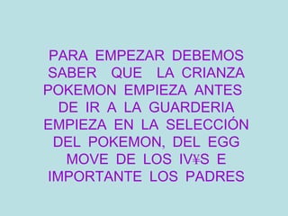 PARA EMPEZAR DEBEMOS SABER  QUE  LA CRIANZA POKEMON EMPIEZA ANTES  DE IR A LA GUARDERIA EMPIEZA EN LA SELECCIÓN DEL POKEMON, DEL EGG MOVE DE LOS IV´S E IMPORTANTE LOS PADRES 