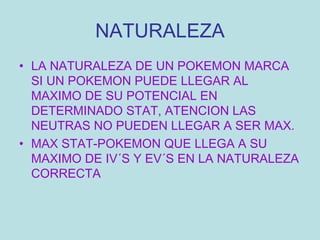 NATURALEZA LA NATURALEZA DE UN POKEMON MARCA SI UN POKEMON PUEDE LLEGAR AL MAXIMO DE SU POTENCIAL EN DETERMINADO STAT, ATENCION LAS NEUTRAS NO PUEDEN LLEGAR A SER MAX. MAX STAT-POKEMON QUE LLEGA A SU MAXIMO DE IV´S Y EV´S EN LA NATURALEZA CORRECTA 