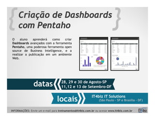 {    Criação de Dashboards
     com Pentaho                                                         }
O     aluno  aprenderá   como    criar
Dashboards avançados com a ferramenta
Pentaho, uma poderosa ferramenta open
source de Business Intelligence, e a
realizar a publicação em um ambiente
Web.




                                    28, 29 e 30 de Agosto-SP
                datas               11,12 e 13 de Setembro-DF

                                                          IT4biz IT Solutions
                                 locais                        (São Paulo – SP e Brasília - DF)


INFORMAÇÕES: Envie um e-mail para treinamentos@it4biz.com.br ou acesse www.it4biz.com.br
 
