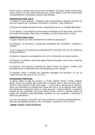 Tendo vivido os últimos anos de sua vida em Belém, na Judéia, cidade onde nasceu
Jesus, morreu em 420, tendo convivido com muitos santos e com ele trocado farta
correspondência. É declarado o patrono dos biblistas.
EXERCÍCIOS PARA AULA:
1) Explicar a frase seguinte: “Ninguém pode compreender a Sagrada Escritura se
não tiver alguém que o preceda e lhe mostre o caminho.” (São Jerônimo)
2) Indicar as relações existentes entre a Sagrada Escritura e a Tradição Apostólica.
3) Um dogma é uma doutrina acrescentada ao depósito da fé pelo Papa, pois Deus
lhe revelou tal verdade. Essa frase é verdadeira ou não? Desenvolver o tema.
EXERCÍCIOS PARA CASA:
1) Qual o dogma que mais recentemente foi definido pela Igreja?
2) Pesquisar, no dicionário, o significado etimológico de “revelação”, “tradição” e
“dogma”.
3) Ler e copiar no teu caderno os parágrafos 68-73, 96-100, 134-141, do Catecismo
da Igreja Católica.
4) Resumir o disposto nos parágrafos 101-133, do Catecismo da Igreja Católica.
5) Procurar, na internet, escritos de alguns Padres da Igreja, imprimi-los e trazê-los
na próxima aula.
6) Escrever uma pequena biografia de Santo Tomás de Aquino, citando suas
principais obras e informando sua contribuição para com a Igreja.
7) Dissertar sobre o contido nas seguintes passagens da Escritura: Js 1,8; Sl
118(119),9-16; Rm 15,4; II Tm, 3,14-17.
ATIVIDADES PRÁTICAS:
1) Rezar, todos os dias da semana, o “Vinde, Espírito Santo” (“Vinde, Espírito
Santo, enchei os corações dos vossos fiéis e acendei neles o fogo do vosso amor.
Enviai o vosso Espírito e tudo será criado: – e renovareis a face da terra. Oremos:
Deus, que instruístes os corações dos vossos fiéis com a luz do Espírito Santo, fazei
que apreciemos retamente todas as coisas segundo o mesmo Espírito, e gozemos
sempre da sua consolação. Por Cristo, Senhor nosso. Amém.”), pedindo a Deus as
graças de conhecê-Lo pela Revelação, acreditar na seu conteúdo, e explicá-lo a
todos que precisarem.
2) Ir em uma igreja e conversar com Jesus presente no sacrário, agradecendo-Lhe
pelo dom da Sagrada Escritura, e ler, na ocasião, o texto de II Tm, 3,14-17.
Autor: Rafael Vitola Brodbeck
10
 