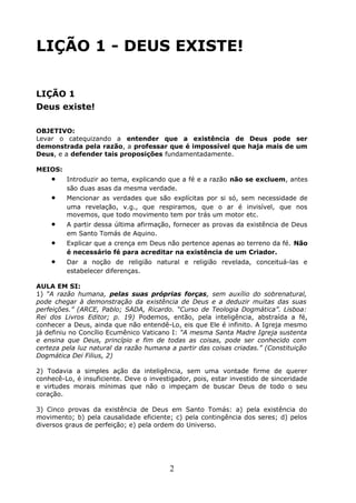 LIÇÃO 1 - DEUS EXISTE!
LIÇÃO 1
Deus existe!
OBJETIVO:
Levar o catequizando a entender que a existência de Deus pode ser
demonstrada pela razão, a professar que é impossível que haja mais de um
Deus, e a defender tais proposições fundamentadamente.
MEIOS:
• Introduzir ao tema, explicando que a fé e a razão não se excluem, antes
são duas asas da mesma verdade.
• Mencionar as verdades que são explícitas por si só, sem necessidade de
uma revelação, v.g., que respiramos, que o ar é invisível, que nos
movemos, que todo movimento tem por trás um motor etc.
• A partir dessa última afirmação, fornecer as provas da existência de Deus
em Santo Tomás de Aquino.
• Explicar que a crença em Deus não pertence apenas ao terreno da fé. Não
é necessário fé para acreditar na existência de um Criador.
• Dar a noção de religião natural e religião revelada, conceituá-las e
estabelecer diferenças.
AULA EM SI:
1) “A razão humana, pelas suas próprias forças, sem auxílio do sobrenatural,
pode chegar à demonstração da existência de Deus e a deduzir muitas das suas
perfeições.” (ARCE, Pablo; SADA, Ricardo. “Curso de Teologia Dogmática”. Lisboa:
Rei dos Livros Editor; p. 19) Podemos, então, pela inteligência, abstraída a fé,
conhecer a Deus, ainda que não entendê-Lo, eis que Ele é infinito. A Igreja mesmo
já definiu no Concílio Ecumênico Vaticano I: “A mesma Santa Madre Igreja sustenta
e ensina que Deus, princípio e fim de todas as coisas, pode ser conhecido com
certeza pela luz natural da razão humana a partir das coisas criadas.” (Constituição
Dogmática Dei Filius, 2)
2) Todavia a simples ação da inteligência, sem uma vontade firme de querer
conhecê-Lo, é insuficiente. Deve o investigador, pois, estar investido de sinceridade
e virtudes morais mínimas que não o impeçam de buscar Deus de todo o seu
coração.
3) Cinco provas da existência de Deus em Santo Tomás: a) pela existência do
movimento; b) pela causalidade eficiente; c) pela contingência dos seres; d) pelos
diversos graus de perfeição; e) pela ordem do Universo.
2
 