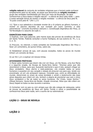 religião natural do conjunto de verdades religiosas que o homem pode conhecer
simplesmente pela luz da razão, ao passo que denomina-se religião revelada o
grupo das verdades manifestadas por Deus por meio da Revelação. Se para
conhecermos a Deus basta a religião natural – a ciência de Deus pela razão –, para
a nossa salvação temos de aceitar a religião revelada – a ciência de Deus pela fé.
“O justo viverá pela fé.” (Rm 1,17)
11) “Quis a sua sabedoria e bondade revelar-Se a Si próprio ao gênero humano, e
revelar os eternos decretos de sua vontade por outro caminho, e este
sobrenatural.” (Concílio Ecumênico Vaticano I. Constituição Dogmática Dei Filius, 2)
Tal Revelação é o assunto da Lição 2.
EXERCÍCIOS PARA CASA:
1) Explicar, com tuas palavras, pelo menos duas das provas da existência de Deus
em Santo Tomás. Poderás consultar a Suma Teológica, de sua autoria (S. Th., I, q.
2, a. 3).
2) Procurar, na internet, o texto completo da Constituição Dogmática Dei Filius e
fazer um comentário, de quinze linhas, sobre ela.
3) Estabelecer provas de que, com poucas exceções, todos os povos do mundo
tinham um conceito de Deus.
4) Ler Rm 1,21 e explicar em breves linhas.
ATIVIDADES PRÁTICAS:
1) Rezar pelos homens que dizem não crer em Deus, um Pai Nosso, uma Ave Maria
e a seguinte oração, da liturgia de Sexta-feira Santa: “Oremos pelos que não
reconhecem a Deus, para que, buscando lealmente o que é reto, possam chegar ao
Deus verdadeiro. Deus eterno e todo-poderoso, vós criastes todos os seres
humanos e pusestes em seu coração o desejo de procurar-vos para que, tendo-vos
encontrado, só em vós achassem repouso. Concedei que, entre as dificuldades do
mundo, discernindo os sinais da vossa bondade e vendo o testemunho das boas
obras daqueles que crêem em vós, tenham a alegria de proclamar que sois o único
Deus verdadeiro e Pai de todos os seres humanos. Por Cristo, nosso Senhor.”
(Missal Romano; Sexta-feira da Paixão; Oração Universal, Pelos que não crêem em
Deus) Repeti-la todos os dias durante a semana.
2) Comentar com os pais ou com amigos que não são colegas de catequese, sobre
as provas da existência de Deus em Santo Tomás e sobre a possibilidade de
conhecermos Deus pela razão, sem o auxílio da luz sobrenatural.
LIÇÃO 2 - DEUS SE REVELA
LIÇÃO 2
4
 