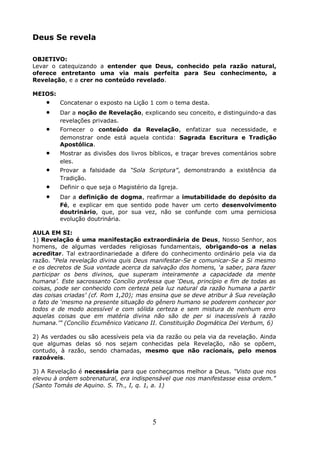 Deus Se revela
OBJETIVO:
Levar o catequizando a entender que Deus, conhecido pela razão natural,
oferece entretanto uma via mais perfeita para Seu conhecimento, a
Revelação, e a crer no conteúdo revelado.
MEIOS:
• Concatenar o exposto na Lição 1 com o tema desta.
• Dar a noção de Revelação, explicando seu conceito, e distinguindo-a das
revelações privadas.
• Fornecer o conteúdo da Revelação, enfatizar sua necessidade, e
demonstrar onde está aquela contida: Sagrada Escritura e Tradição
Apostólica.
• Mostrar as divisões dos livros bíblicos, e traçar breves comentários sobre
eles.
• Provar a falsidade da “Sola Scriptura”, demonstrando a existência da
Tradição.
• Definir o que seja o Magistério da Igreja.
• Dar a definição de dogma, reafirmar a imutabilidade do depósito da
Fé, e explicar em que sentido pode haver um certo desenvolvimento
doutrinário, que, por sua vez, não se confunde com uma perniciosa
evolução doutrinária.
AULA EM SI:
1) Revelação é uma manifestação extraordinária de Deus, Nosso Senhor, aos
homens, de algumas verdades religiosas fundamentais, obrigando-os a nelas
acreditar. Tal extraordinariedade a difere do conhecimento ordinário pela via da
razão. “Pela revelação divina quis Deus manifestar-Se e comunicar-Se a Si mesmo
e os decretos de Sua vontade acerca da salvação dos homens, ‘a saber, para fazer
participar os bens divinos, que superam inteiramente a capacidade da mente
humana’. Este sacrossanto Concílio professa que ‘Deus, princípio e fim de todas as
coisas, pode ser conhecido com certeza pela luz natural da razão humana a partir
das coisas criadas’ (cf. Rom 1,20); mas ensina que se deve atribur à Sua revelação
o fato de ‘mesmo na presente situação do gênero humano se poderem conhecer por
todos e de modo acessível e com sólida certeza e sem mistura de nenhum erro
aquelas coisas que em matéria divina não são de per si inacessíveis à razão
humana.’” (Concílio Ecumênico Vaticano II. Constituição Dogmática Dei Verbum, 6)
2) As verdades ou são acessíveis pela via da razão ou pela via da revelação. Ainda
que algumas delas só nos sejam conhecidas pela Revelação, não se opõem,
contudo, à razão, sendo chamadas, mesmo que não racionais, pelo menos
razoáveis.
3) A Revelação é necessária para que conheçamos melhor a Deus. “Visto que nos
elevou à ordem sobrenatural, era indispensável que nos manifestasse essa ordem.”
(Santo Tomás de Aquino. S. Th., I, q. 1, a. 1)
5
 