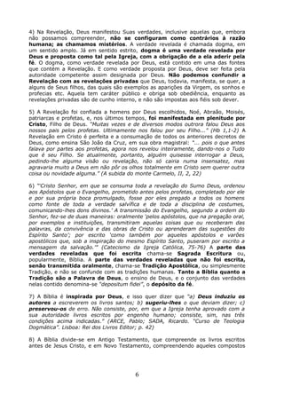 4) Na Revelação, Deus manifestou Suas verdades, inclusive aquelas que, embora
não possamos compreender, não se configuram como contrários à razão
humana; as chamamos mistérios. A verdade revelada é chamada dogma, em
um sentido amplo. Já em sentido estrito, dogma é uma verdade revelada por
Deus e proposta como tal pela Igreja, com a obrigação de a ela aderir pela
fé. O dogma, como verdade revelada por Deus, está contido em uma das fontes
que contém a Revelação. E como verdade proposta por Deus, deve ser feita pela
autoridade competente assim designada por Deus. Não podemos confundir a
Revelação com as revelações privadas que Deus, todavia, manifesta, se quer, a
alguns de Seus filhos, das quais são exemplos as aparições da Virgem, os sonhos e
profecias etc. Aquela tem caráter público e obriga sob obediência, enquanto as
revelações privadas são de cunho interno, e não são impostas aos fiéis sob dever.
5) A Revelação foi confiada a homens por Deus escolhidos, Noé, Abraão, Moisés,
patriarcas e profetas, e, nos últimos tempos, foi manifestada em plenitude por
Cristo, Filho de Deus. “Muitas vezes e de diversos modos outrora falou Deus aos
nossos pais pelos profetas. Ultimamente nos falou por seu Filho...” (Hb 1,1-2) A
Revelação em Cristo é perfeita e a consumação de todos os anteriores decretos de
Deus, como ensina São João da Cruz, em sua obra magistral: “... pois o que antes
falava por partes aos profetas, agora nos revelou inteiramente, dando-nos o Tudo
que é seu Filho. Se atualmente, portanto, alguém quisesse interrogar a Deus,
pedindo-lhe alguma visão ou revelação, não só cairia numa insensatez, mas
agravaria muito a Deus em não pôr os olhos totalmente em Cristo sem querer outra
coisa ou novidade alguma.” (A subida do monte Carmelo, II, 2, 22)
6) “‘Cristo Senhor, em que se consuma toda a revelação do Sumo Deus, ordenou
aos Apóstolos que o Evangelho, prometido antes pelos profetas, completado por ele
e por sua própria boca promulgado, fosse por eles pregado a todos os homens
como fonte de toda a verdade salvífica e de toda a disciplina de costumes,
comunicando-lhes dons divinos.’ A transmissão do Evangelho, segundo a ordem do
Senhor, fez-se de duas maneiras: oralmente ‘pelos apóstolos, que na pregação oral,
por exemplos e instituições, transmitiram aquelas coisas que ou receberam das
palavras, da convivência e das obras de Cristo ou aprenderam das sugestões do
Espírito Santo’; por escrito ‘como também por aqueles apóstolos e varões
apostólicos que, sob a inspiração do mesmo Espírito Santo, puseram por escrito a
mensagem da salvação.’” (Catecismo da Igreja Católica, 75-76) A parte das
verdades reveladas que foi escrita chama-se Sagrada Escritura ou,
popularmente, Bíblia. A parte das verdades reveladas que não foi escrita,
senão transmitida oralmente, chama-se Tradição Apostólica, ou simplesmente
Tradição, e não se confunde com as tradições humanas. Tanto a Bíblia quanto a
Tradição são a Palavra de Deus, o ensino de Deus, e o conjunto das verdades
nelas contido denomina-se “depositum fidei”, o depósito da fé.
7) A Bíblia é inspirada por Deus, e isso quer dizer que “a) Deus induziu os
autores a escreverem os livros santos; b) sugeriu-lhes o que deviam dizer; c)
preservou-os de erro. Não consiste, por, em que a Igreja tenha aprovado com a
sua autoridade livros escritos por engenho humano; consiste, sim, nas três
condições acima indicadas.” (ARCE, Pablo; SADA, Ricardo. “Curso de Teologia
Dogmática”. Lisboa: Rei dos Livros Editor; p. 42)
8) A Bíblia divide-se em Antigo Testamento, que compreende os livros escritos
antes de Jesus Cristo, e em Novo Testamento, compreendendo aqueles compostos
6
 