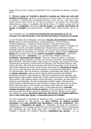 depois de Sua vinda. A palavra “testamento” tem o significado de aliança, concerto,
pacto.
9) “Dá-se o nome de Tradição à doutrina revelada por Deus que não está
contida na Escritura, tendo-se conservado por diveros meios. Por isso se diz que
a Tradição é ‘complemento’ da Sagrada Escritura; assim, por ex., nem tudo o que
Nosso Senhor Jesus Cristo fez ou disse foi escrito, e no entanto foi transmitido
infalivelmente, graças à assistência do Espírito Santo. A Tradição chegou até nós
por meio da pregação, da própria vida da Igreja, dos escritos dos Padres da
Igreja, da Liturgia e de outras formas...” (ARCE, Pablo; SADA, Ricardo. op cit.; p.
48)
10) A Tradição tem suas fontes principalmente nos Símbolos da Fé, na
Liturgia e na vida da Igreja, e nos escritos dos Padres e Doutores da Igreja.
11) Os Símbolos são compilações, fórmulas, resumos das principais verdades
da Fé, sendo os mais importantes o “Credo Apostólico”, o “Credo Niceno-
constantinopolitano”, e “Credo de Santo Atanásio”. Este último será muito
importante na Lição 4. A Liturgia e a vida da Igreja também contém a Tradição, por
exemplo, nos ritos, nas ações sagradas (as exéquias para os defuntos é uma
confissão implícita da crença no Purgatório, v.g.) Os livros dos grandes escritores da
Igreja também nos conservam as verdades da Tradição. Nesse sentido, Padres da
Igreja são escritores que reúnem quatro condições: antigüidade – anteriores
todos ao século VII –, ortodoxia – i.e., pureza de fé, retidão na doutrina –,
santidade e declaração pela Igreja – para ser “Padre da Igreja” é necessário
que a Igreja tenha declarado o escritor com tal título. Exemplos: Santo Agostinho,
Santo Atanásio, São Basílio Magno, São Cipriano de Cartago, São Gregório de Nissa,
São Policarpo de Esmirna, Santo Inácio de Antioquia, São Clemente Romano, São
Cesário de Arles, São Cirilo de Alexandria, São Cirilo de Jerusalém, Santo Irineu de
Lião, Santo Ildefonso de Toledo, Santo Isidoro de Sevilha etc. Doutores da Igreja,
por sua vez, são escritores que não necessitam do requisito da antigüidade, mas,
em compensação, além da ortodoxia, santidade e declaração pela Igreja, reúnem o
da ciência eminente. Dessa maneira, alguns Padres da Igreja são também
declarados Doutores: Santo Agostinho, São João Crisóstomo, Santo Atanásio, São
Basílio Magno, São Gregório Nazianzeno, Santo Isidoro de Sevilha, Santo Ambrósio,
São Jerônimo, São Gregório Magno. Outros Doutores, entretanto, por lhes faltar o
requisito da antigüidade, não são considerados também Padres: São Bernardo,
Santo Anselmo, São Boaventura, São Francisco de Sales, São João da Cruz, Santo
Afonso Maria de Ligório, Santa Catarina de Sena, Santa Teresa de Ávila, Santa
Teresinha do Menino Jesus, e, entre outros, muito especialmente, o grande
teólogo da Igreja, Santo Tomás de Aquino. Temos entretanto que nem tudo o
que escreveram os Padres e Doutores representa a voz da Tradição, que só pode
ser julgada pela Igreja. Somente aquilo que, das fontes, for julgado legítimo e
com o valor dado pela Igreja, é realmente parte da Tradição.
12) Para interpretar o conteúdo do depositum fidei, e manifestar se determinada
doutrina pertence ou não àquele, i.e., para verificar se alguma questão
levantada é ou não acolhida pela Revelação e com ela compatível, Deus
estabeleceu o Magistério da Igreja. É o Magistério da Igreja que sanciona a
infalibilidade de uma verdade contida nas fontes da Revelação. Assim, a Igreja julga
das expressões de suas fontes para saber se estão com consonância com a
Tradição, e também, em relação à Escritura, estabelece seu cânone – i.e., os
7
 