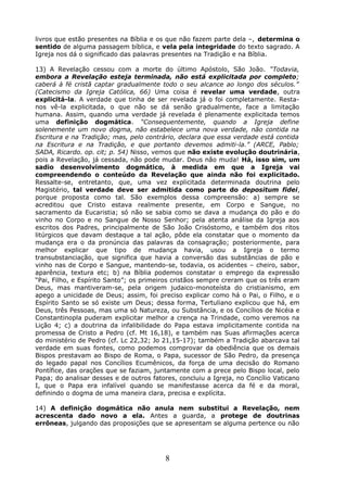 livros que estão presentes na Bíblia e os que não fazem parte dela –, determina o
sentido de alguma passagem bíblica, e vela pela integridade do texto sagrado. A
Igreja nos dá o significado das palavras presentes na Tradição e na Bíblia.
13) A Revelação cessou com a morte do último Apóstolo, São João. “Todavia,
embora a Revelação esteja terminada, não está explicitada por completo;
caberá à fé cristã captar gradualmente todo o seu alcance ao longo dos séculos.”
(Catecismo da Igreja Católica, 66) Uma coisa é revelar uma verdade, outra
explicitá-la. A verdade que tinha de ser revelada já o foi completamente. Resta-
nos vê-la explicitada, o que não se dá senão gradualmente, face a limitação
humana. Assim, quando uma verdade já revelada é plenamente explicitada temos
uma definição dogmática. “Consequentemente, quando a Igreja define
solenemente um novo dogma, não estabelece uma nova verdade, não contida na
Escritura e na Tradição; mas, pelo contrário, declara que essa verdade está contida
na Escritura e na Tradição, e que portanto devemos admiti-la.” (ARCE, Pablo;
SADA, Ricardo. op. cit; p. 54) Nisso, vemos que não existe evolução doutrinária,
pois a Revelação, já cessada, não pode mudar. Deus não muda! Há, isso sim, um
sadio desenvolvimento dogmático, à medida em que a Igreja vai
compreendendo o conteúdo da Revelação que ainda não foi explicitado.
Ressalte-se, entretanto, que, uma vez explicitada determinada doutrina pelo
Magistério, tal verdade deve ser admitida como parte do depositum fidei,
porque proposta como tal. São exemplos dessa compreensão: a) sempre se
acreditou que Cristo estava realmente presente, em Corpo e Sangue, no
sacramento da Eucaristia; só não se sabia como se dava a mudança do pão e do
vinho no Corpo e no Sangue de Nosso Senhor; pela atenta análise da Igreja aos
escritos dos Padres, principalmente de São João Crisóstomo, e também dos ritos
litúrgicos que davam destaque a tal ação, pôde ela constatar que o momento da
mudança era o da pronúncia das palavras da consagração; posteriormente, para
melhor explicar que tipo de mudança havia, usou a Igreja o termo
transubstanciação, que significa que havia a conversão das substâncias de pão e
vinho nas de Corpo e Sangue, mantendo-se, todavia, os acidentes – cheiro, sabor,
aparência, textura etc; b) na Bíblia podemos constatar o emprego da expressão
“Pai, Filho, e Espírito Santo”; os primeiros cristãos sempre creram que os três eram
Deus, mas mantiveram-se, pela origem judaico-monoteísta do cristianismo, em
apego a unicidade de Deus; assim, foi preciso explicar como há o Pai, o Filho, e o
Espírito Santo se só existe um Deus; dessa forma, Tertuliano explicou que há, em
Deus, três Pessoas, mas uma só Natureza, ou Substância, e os Concílios de Nicéia e
Constantinopla puderam explicitar melhor a crença na Trindade, como veremos na
Lição 4; c) a doutrina da infalibilidade do Papa estava implicitamente contida na
promessa de Cristo a Pedro (cf. Mt 16,18), e também nas Suas afirmações acerca
do ministério de Pedro (cf. Lc 22,32; Jo 21,15-17); também a Tradição abarcava tal
verdade em suas fontes, como podemos comprovar da obediência que os demais
Bispos prestavam ao Bispo de Roma, o Papa, sucessor de São Pedro, da presença
do legado papal nos Concílios Ecumênicos, da força de uma decisão do Romano
Pontífice, das orações que se faziam, juntamente com a prece pelo Bispo local, pelo
Papa; do analisar desses e de outros fatores, concluiu a Igreja, no Concílio Vaticano
I, que o Papa era infalível quando se manifestasse acerca da fé e da moral,
definindo o dogma de uma maneira clara, precisa e explícita.
14) A definição dogmática não anula nem substitui a Revelação, nem
acrescenta dado novo a ela. Antes a guarda, a protege de doutrinas
errôneas, julgando das proposições que se apresentam se alguma pertence ou não
8
 